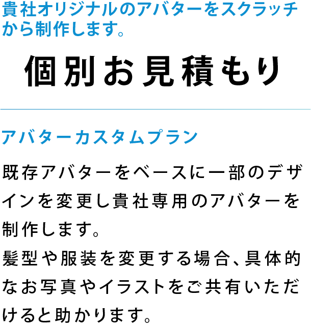 既存アバターをベースに一部のデザインを変更し貴社専用のアバターを制作します。髪型や服装を変更する場合、具体的なお写真やイラストをご共有いただけると助かります。